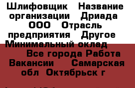 Шлифовщик › Название организации ­ Дриада, ООО › Отрасль предприятия ­ Другое › Минимальный оклад ­ 18 000 - Все города Работа » Вакансии   . Самарская обл.,Октябрьск г.